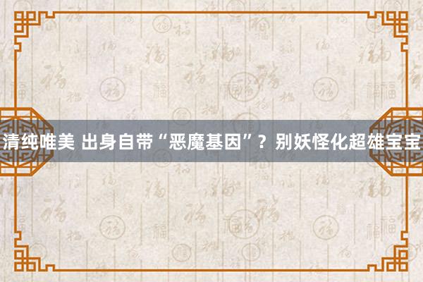 清纯唯美 出身自带“恶魔基因”？别妖怪化超雄宝宝