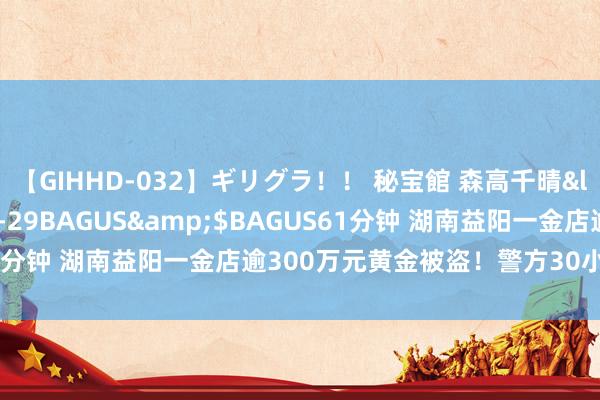 【GIHHD-032】ギリグラ！！ 秘宝館 森高千晴</a>2011-09-29BAGUS&$BAGUS61分钟 湖南益阳一金店逾300万元黄金被盗！警方30小时火速侦破