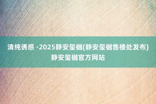 清纯诱惑 ·2025静安玺樾(静安玺樾售楼处发布)静安玺樾官方网站