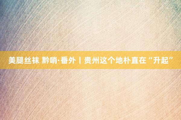 美腿丝袜 黔哨·番外丨贵州这个地朴直在“升起”