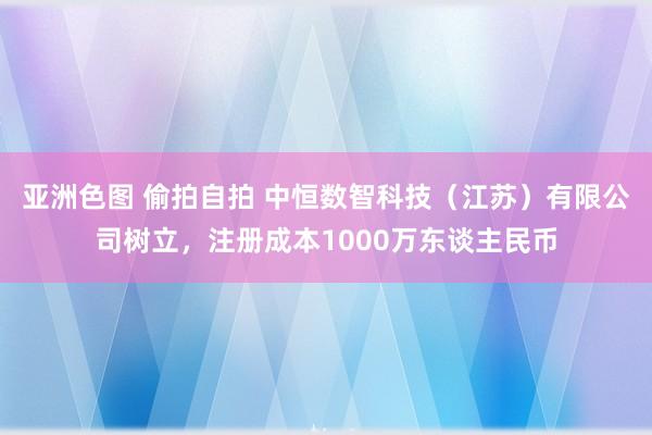 亚洲色图 偷拍自拍 中恒数智科技（江苏）有限公司树立，注册成本1000万东谈主民币