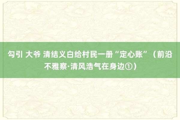 勾引 大爷 清结义白给村民一册“定心账”（前沿不雅察·清风浩气在身边①）