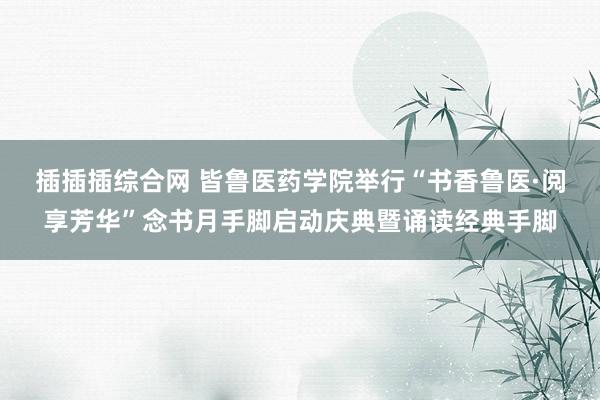 插插插综合网 皆鲁医药学院举行“书香鲁医·阅享芳华”念书月手脚启动庆典暨诵读经典手脚
