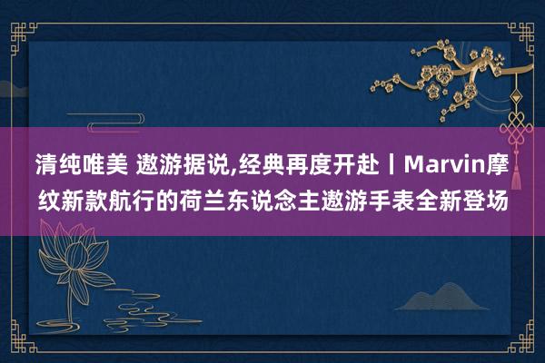 清纯唯美 遨游据说，经典再度开赴丨Marvin摩纹新款航行的荷兰东说念主遨游手表全新登场
