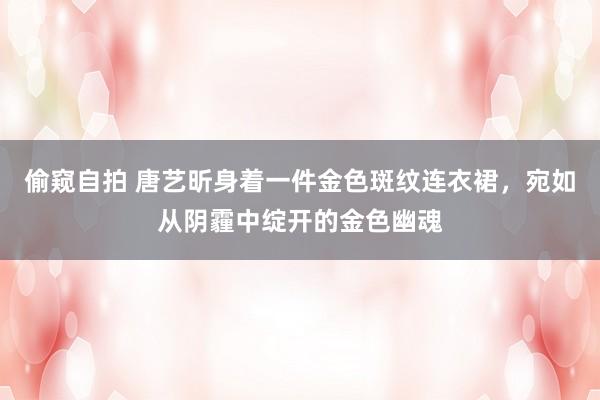 偷窥自拍 唐艺昕身着一件金色斑纹连衣裙，宛如从阴霾中绽开的金色幽魂