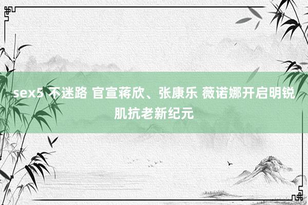 sex5 不迷路 官宣蒋欣、张康乐 薇诺娜开启明锐肌抗老新纪元
