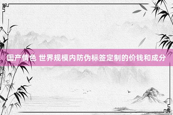 国产情色 世界规模内防伪标签定制的价钱和成分