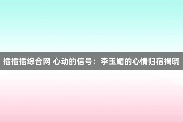 插插插综合网 心动的信号：李玉媚的心情归宿揭晓