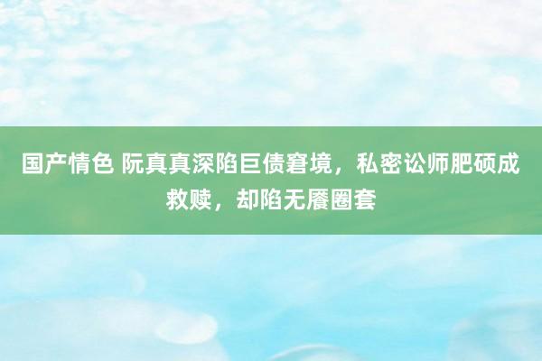 国产情色 阮真真深陷巨债窘境，私密讼师肥硕成救赎，却陷无餍圈套