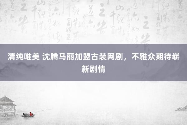 清纯唯美 沈腾马丽加盟古装网剧，不雅众期待崭新剧情
