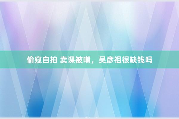 偷窥自拍 卖课被嘲，吴彦祖很缺钱吗