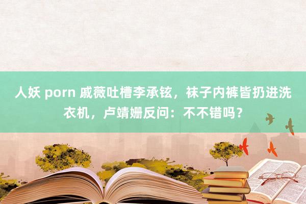 人妖 porn 戚薇吐槽李承铉，袜子内裤皆扔进洗衣机，卢靖姗反问：不不错吗？