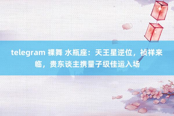 telegram 裸舞 水瓶座：天王星逆位，祯祥来临，贵东谈主携量子级佳运入场