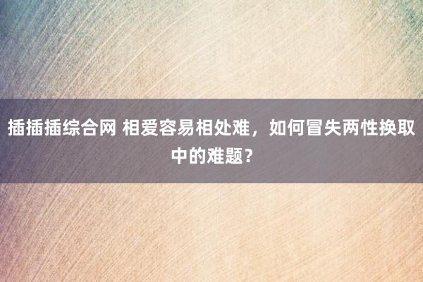 插插插综合网 相爱容易相处难，如何冒失两性换取中的难题？