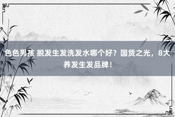 色色男孩 脱发生发洗发水哪个好？国货之光，8大养发生发品牌！