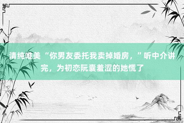 清纯唯美 “你男友委托我卖掉婚房，”听中介讲完，为初恋阮囊羞涩的她慌了