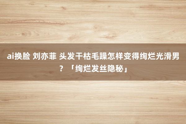 ai换脸 刘亦菲 头发干枯毛躁怎样变得绚烂光滑男？「绚烂发丝隐秘」