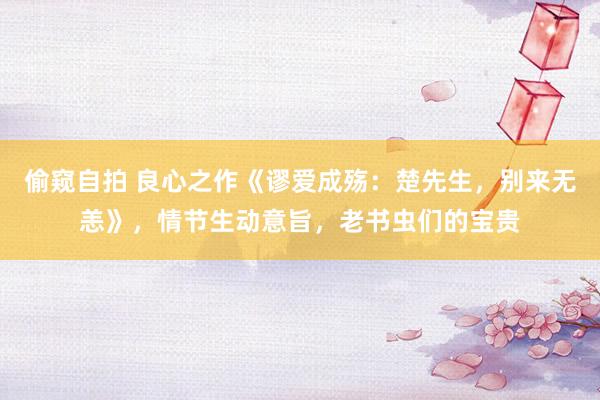偷窥自拍 良心之作《谬爱成殇：楚先生，别来无恙》，情节生动意旨，老书虫们的宝贵