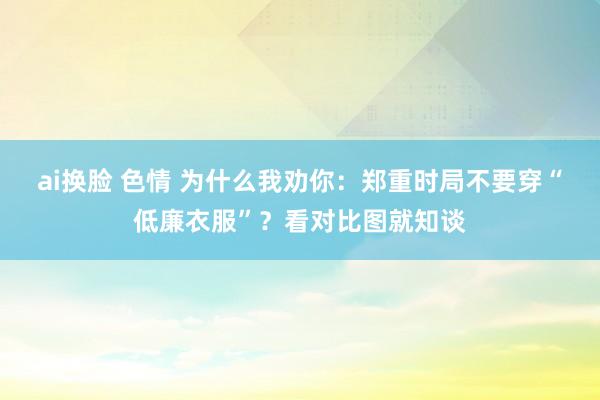 ai换脸 色情 为什么我劝你：郑重时局不要穿“低廉衣服”？看对比图就知谈