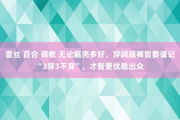 蕾丝 百合 调教 无论躯壳多好，穿阔腿裤皆要谨记“3穿3不穿”，才智更优雅出众