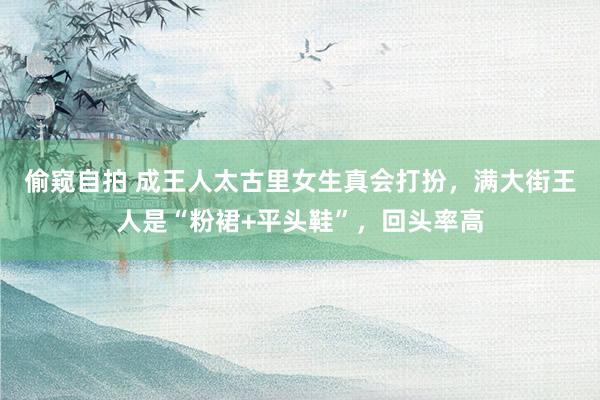 偷窥自拍 成王人太古里女生真会打扮，满大街王人是“粉裙+平头鞋”，回头率高