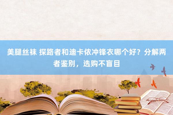 美腿丝袜 探路者和迪卡侬冲锋衣哪个好？分解两者鉴别，选购不盲目