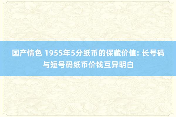 国产情色 1955年5分纸币的保藏价值: 长号码与短号码纸币价钱互异明白