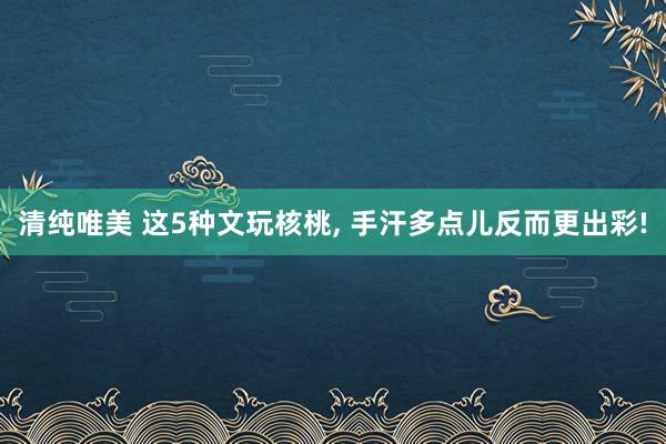 清纯唯美 这5种文玩核桃， 手汗多点儿反而更出彩!