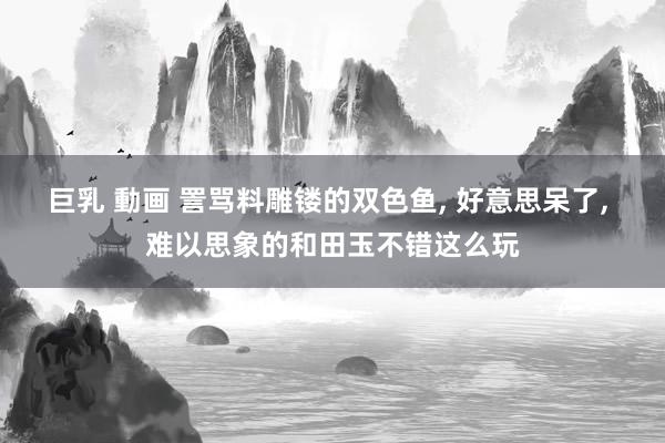 巨乳 動画 詈骂料雕镂的双色鱼， 好意思呆了， 难以思象的和田玉不错这么玩
