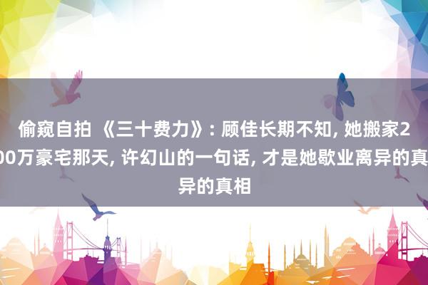 偷窥自拍 《三十费力》: 顾佳长期不知， 她搬家2000万豪宅那天， 许幻山的一句话， 才是她歇业离异的真相