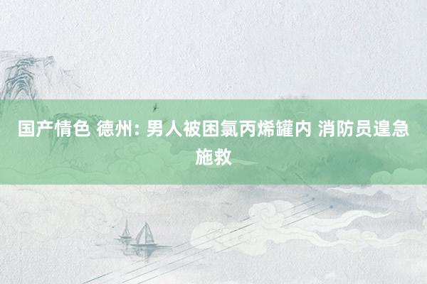 国产情色 德州: 男人被困氯丙烯罐内 消防员遑急施救