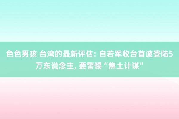 色色男孩 台湾的最新评估: 自若军收台首波登陆5万东说念主， 要警惕“焦土计谋”