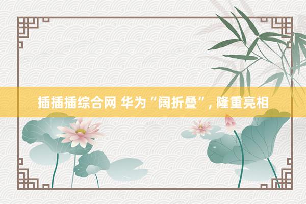 插插插综合网 华为“阔折叠”， 隆重亮相