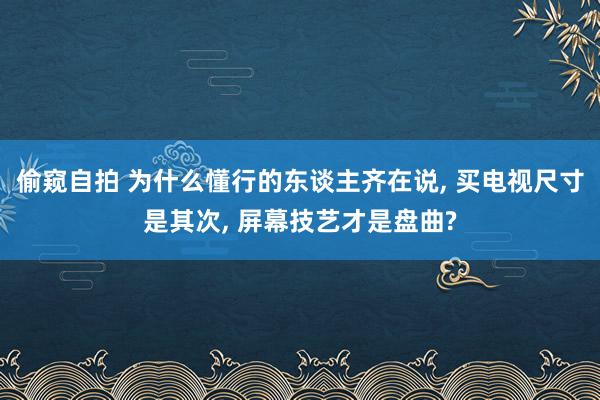偷窥自拍 为什么懂行的东谈主齐在说， 买电视尺寸是其次， 屏幕技艺才是盘曲?