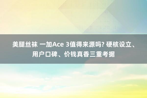 美腿丝袜 一加Ace 3值得来源吗? 硬核设立、用户口碑、价钱真香三重考据
