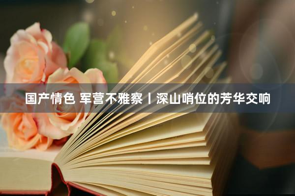 国产情色 军营不雅察丨深山哨位的芳华交响