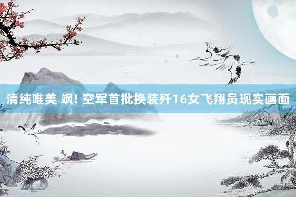 清纯唯美 飒! 空军首批换装歼16女飞翔员现实画面
