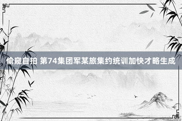 偷窥自拍 第74集团军某旅集约统训加快才略生成