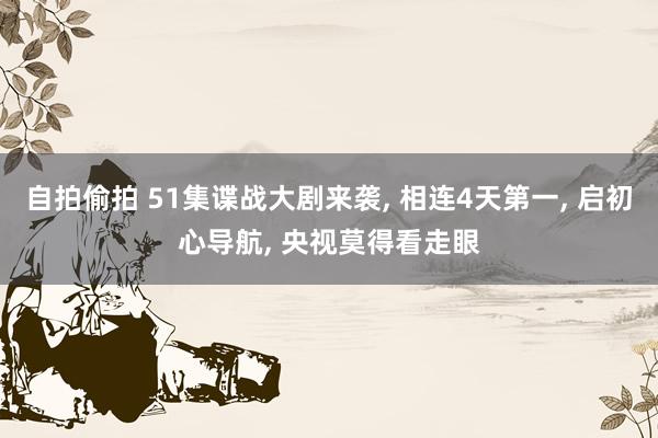 自拍偷拍 51集谍战大剧来袭， 相连4天第一， 启初心导航， 央视莫得看走眼
