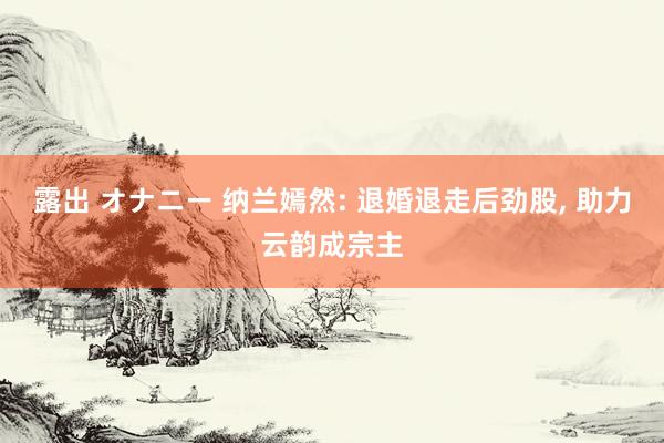 露出 オナニー 纳兰嫣然: 退婚退走后劲股， 助力云韵成宗主
