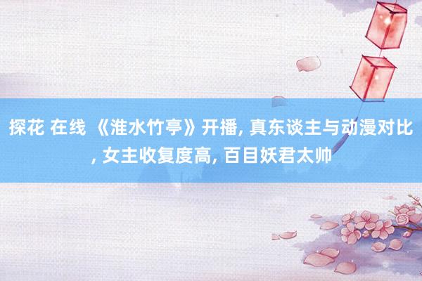 探花 在线 《淮水竹亭》开播， 真东谈主与动漫对比， 女主收复度高， 百目妖君太帅