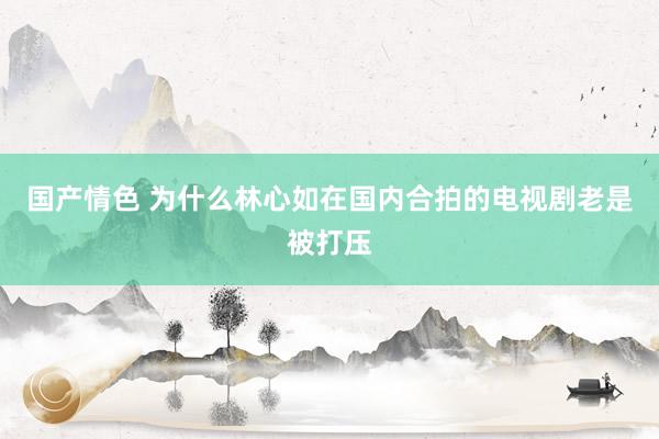 国产情色 为什么林心如在国内合拍的电视剧老是被打压