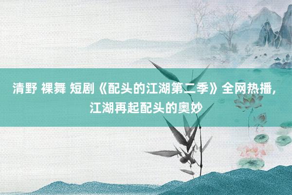 清野 裸舞 短剧《配头的江湖第二季》全网热播， 江湖再起配头的奥妙