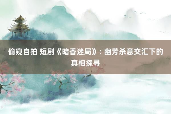 偷窥自拍 短剧《暗香迷局》: 幽芳杀意交汇下的真相探寻
