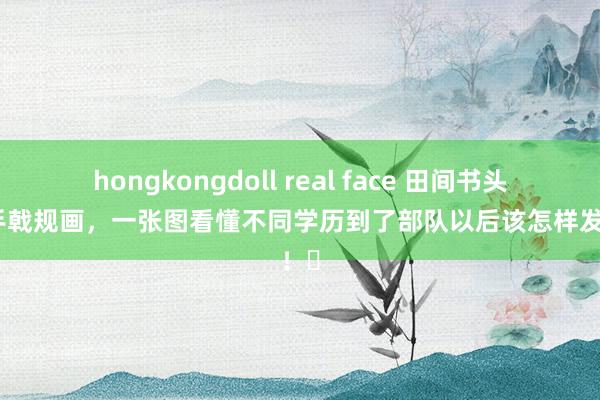 hongkongdoll real face 田间书头：合手戟规画，一张图看懂不同学历到了部队以后该怎样发展！​