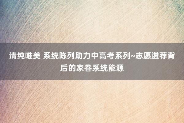 清纯唯美 系统陈列助力中高考系列~志愿遴荐背后的家眷系统能源