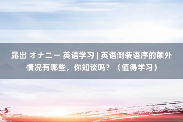 露出 オナニー 英语学习 | 英语倒装语序的额外情况有哪些，你知谈吗？（值得学习）