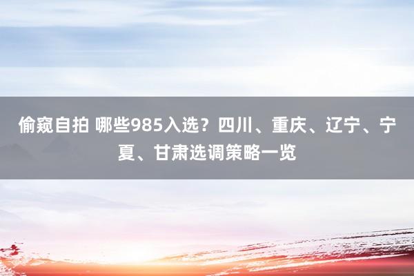 偷窥自拍 哪些985入选？四川、重庆、辽宁、宁夏、甘肃选调策略一览