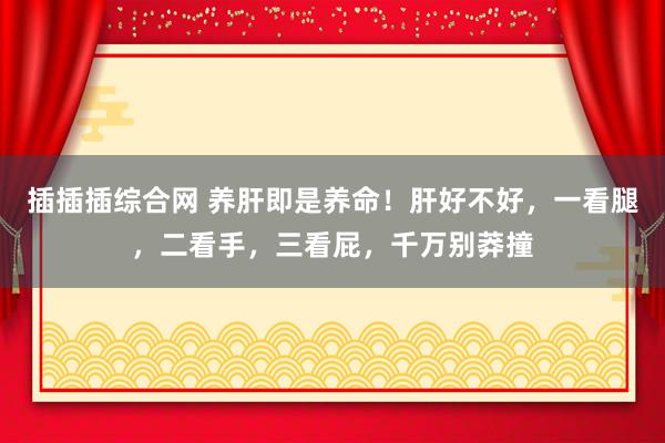 插插插综合网 养肝即是养命！肝好不好，一看腿，二看手，三看屁，千万别莽撞