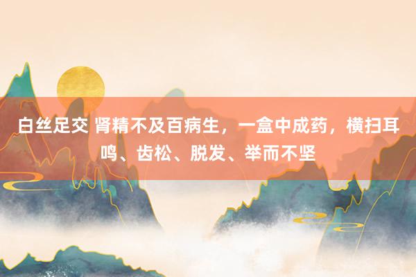 白丝足交 肾精不及百病生，一盒中成药，横扫耳鸣、齿松、脱发、举而不坚